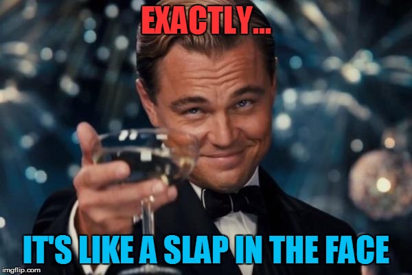 Leonardo Dicaprio Cheers Meme | EXACTLY... IT'S LIKE A SLAP IN THE FACE | image tagged in memes,leonardo dicaprio cheers | made w/ Imgflip meme maker