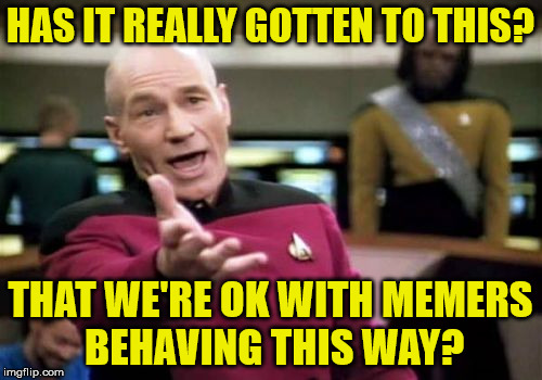 Picard Wtf Meme | HAS IT REALLY GOTTEN TO THIS? THAT WE'RE OK WITH MEMERS BEHAVING THIS WAY? | image tagged in memes,picard wtf | made w/ Imgflip meme maker