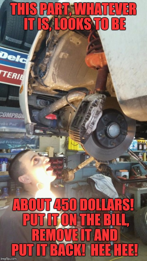 scumbag mechanic | THIS PART, WHATEVER IT IS, LOOKS TO BE; ABOUT 450 DOLLARS!  PUT IT ON THE BILL, REMOVE IT AND PUT IT BACK!  HEE HEE! | image tagged in scumbag mechanic | made w/ Imgflip meme maker