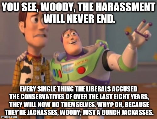 X, X Everywhere | YOU SEE, WOODY, THE HARASSMENT WILL NEVER END. EVERY SINGLE THING THE LIBERALS ACCUSED THE CONSERVATIVES OF OVER THE LAST EIGHT YEARS, THEY WILL NOW DO THEMSELVES. WHY? OH, BECAUSE THEY'RE JACKASSES, WOODY; JUST A BUNCH JACKASSES. | image tagged in memes,x x everywhere | made w/ Imgflip meme maker