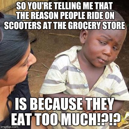 Third World Skeptical Kid | SO YOU'RE TELLING ME THAT THE REASON PEOPLE RIDE ON SCOOTERS AT THE GROCERY STORE; IS BECAUSE THEY EAT TOO MUCH!?!? | image tagged in memes,third world skeptical kid | made w/ Imgflip meme maker