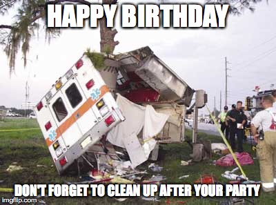 wrecked ambulance | HAPPY BIRTHDAY; DON'T FORGET TO CLEAN UP AFTER YOUR PARTY | image tagged in wrecked ambulance | made w/ Imgflip meme maker