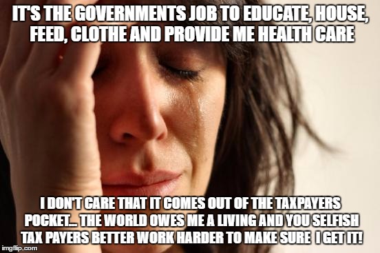 First World Problems Meme |  IT'S THE GOVERNMENTS JOB TO EDUCATE, HOUSE, FEED, CLOTHE AND PROVIDE ME HEALTH CARE; I DON'T CARE THAT IT COMES OUT OF THE TAXPAYERS POCKET... THE WORLD OWES ME A LIVING AND YOU SELFISH TAX PAYERS BETTER WORK HARDER TO MAKE SURE  I GET IT! | image tagged in memes,first world problems | made w/ Imgflip meme maker