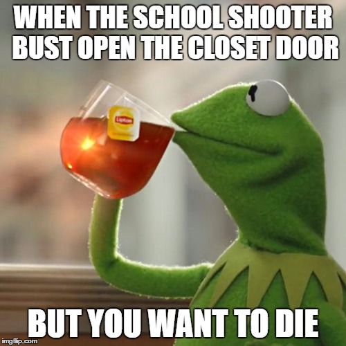 But That's None Of My Business Meme | WHEN THE SCHOOL SHOOTER BUST OPEN THE CLOSET DOOR; BUT YOU WANT TO DIE | image tagged in memes,but thats none of my business,kermit the frog | made w/ Imgflip meme maker