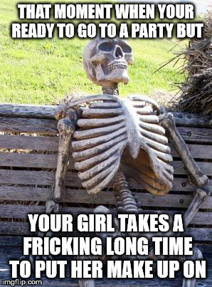 Waiting Skeleton | THAT MOMENT WHEN YOUR READY TO GO TO A PARTY BUT; YOUR GIRL TAKES A FRICKING LONG TIME TO PUT HER MAKE UP ON | image tagged in memes,waiting skeleton | made w/ Imgflip meme maker