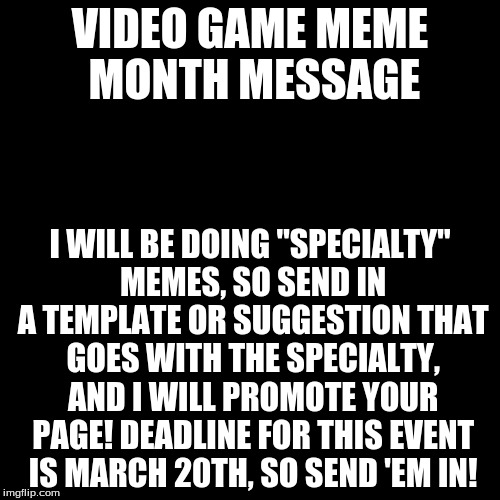 Blank Page | VIDEO GAME MEME MONTH MESSAGE; I WILL BE DOING "SPECIALTY" MEMES, SO SEND IN A TEMPLATE OR SUGGESTION THAT GOES WITH THE SPECIALTY, AND I WILL PROMOTE YOUR PAGE! DEADLINE FOR THIS EVENT IS MARCH 20TH, SO SEND 'EM IN! | image tagged in blank page | made w/ Imgflip meme maker
