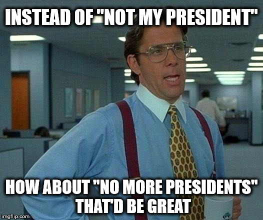 That Would Be Great | INSTEAD OF "NOT MY PRESIDENT"; HOW ABOUT "NO MORE PRESIDENTS" THAT'D BE GREAT | image tagged in memes,that would be great | made w/ Imgflip meme maker