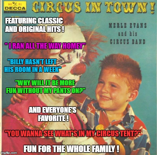 Circus Songs - Bad Album Art Week ( A KenJ and Shabbyrose2 event) | FEATURING CLASSIC AND ORIGINAL HITS ! " I RAN ALL THE WAY HOMEY"; "BILLY HASN'T LEFT HIS ROOM IN A WEEK"; "WHY WILL IT BE MORE FUN WITHOUT MY PANTS ON?"; AND EVERYONE'S FAVORITE ! "YOU WANNA SEE WHAT'S IN MY CIRCUS TENT?"; FUN FOR THE WHOLE FAMILY ! | image tagged in clown circus album,memes,creepy clowns,circus,bad album art week,a kenj shabbyrose2 event | made w/ Imgflip meme maker