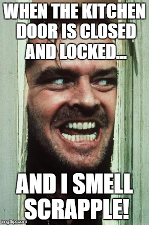 Here's Johnny | WHEN THE KITCHEN DOOR IS CLOSED AND LOCKED... AND I SMELL SCRAPPLE! | image tagged in memes,heres johnny | made w/ Imgflip meme maker