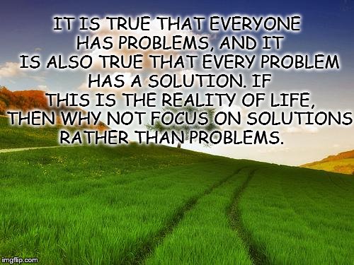 Beautiful Life | IT IS TRUE THAT EVERYONE HAS PROBLEMS, AND IT IS ALSO TRUE THAT EVERY PROBLEM HAS A SOLUTION. IF THIS IS THE REALITY OF LIFE, THEN WHY NOT FOCUS ON SOLUTIONS RATHER THAN PROBLEMS. | image tagged in beautiful life | made w/ Imgflip meme maker