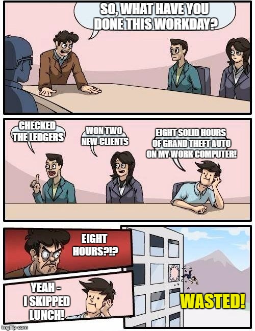 Busted and Wasted! | SO, WHAT HAVE YOU DONE THIS WORKDAY? CHECKED THE LEDGERS; WON TWO NEW CLIENTS; EIGHT SOLID HOURS OF GRAND THEFT AUTO ON MY WORK COMPUTER! EIGHT HOURS?!? YEAH - I SKIPPED LUNCH! WASTED! | image tagged in memes,boardroom meeting suggestion | made w/ Imgflip meme maker