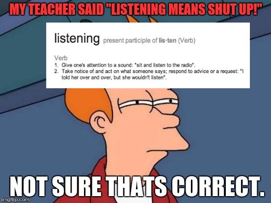 Futurama Fry Meme | MY TEACHER SAID "LISTENING MEANS SHUT UP!"; NOT SURE THATS CORRECT. | image tagged in memes,futurama fry | made w/ Imgflip meme maker
