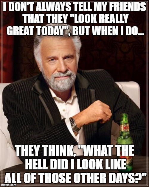 The Most Interesting Man In The World Meme | I DON'T ALWAYS TELL MY FRIENDS THAT THEY "LOOK REALLY GREAT TODAY", BUT WHEN I DO... THEY THINK, "WHAT THE HELL DID I LOOK LIKE ALL OF THOSE OTHER DAYS?" | image tagged in memes,the most interesting man in the world | made w/ Imgflip meme maker