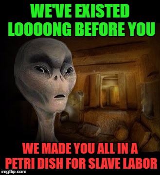 WE'VE EXISTED LOOOONG BEFORE YOU WE MADE YOU ALL IN A PETRI DISH FOR SLAVE LABOR | made w/ Imgflip meme maker