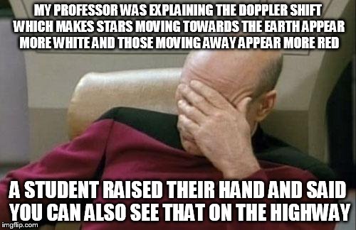 Captain Picard Facepalm | MY PROFESSOR WAS EXPLAINING THE DOPPLER SHIFT WHICH MAKES STARS MOVING TOWARDS THE EARTH APPEAR MORE WHITE AND THOSE MOVING AWAY APPEAR MORE RED; A STUDENT RAISED THEIR HAND AND SAID YOU CAN ALSO SEE THAT ON THE HIGHWAY | image tagged in memes,captain picard facepalm | made w/ Imgflip meme maker