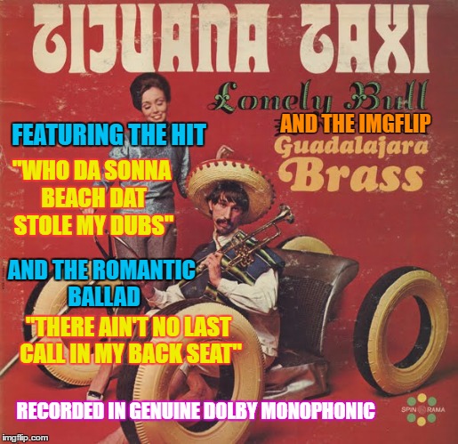Tijuana Taxi - Bad Album Art Week ( A KenJ and Shabbyrose2 Event) | AND THE IMGFLIP; FEATURING THE HIT; "WHO DA SONNA BEACH DAT STOLE MY DUBS"; AND THE ROMANTIC BALLAD; "THERE AIN'T NO LAST CALL IN MY BACK SEAT"; RECORDED IN GENUINE DOLBY MONOPHONIC | image tagged in memes,bad album art week,mexico,a kenj shabbyrose2 event,imgflip users,music | made w/ Imgflip meme maker