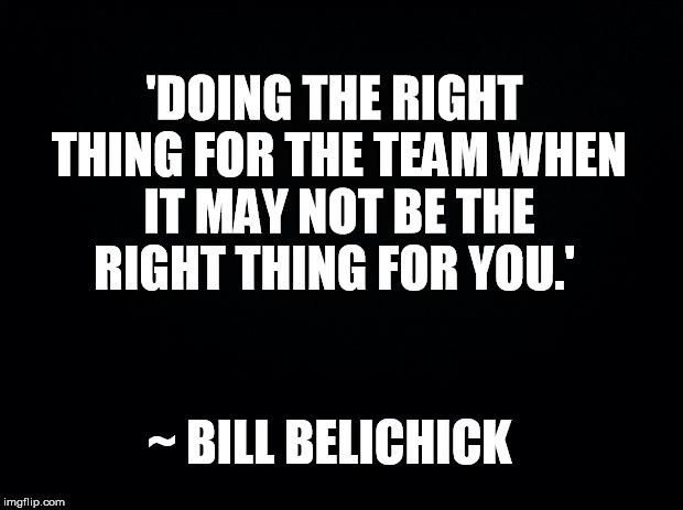 Black background | 'DOING THE RIGHT THING FOR THE TEAM WHEN IT MAY NOT BE THE RIGHT THING FOR YOU.'; ~ BILL BELICHICK | image tagged in black background | made w/ Imgflip meme maker