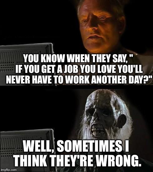 I'll Just Wait Here | YOU KNOW WHEN THEY SAY, " IF YOU GET A JOB YOU LOVE YOU'LL NEVER HAVE TO WORK ANOTHER DAY?"; WELL, SOMETIMES I THINK THEY'RE WRONG. | image tagged in memes,ill just wait here | made w/ Imgflip meme maker