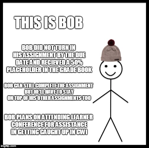 Be Like Bill Meme | THIS IS BOB; BOB DID NOT TURN IN HIS ASSIGNMENT BY THE DUE DATE AND RECIEVED A 50% PLACEHOLDER IN THE GRADE BOOK; BOB CAN STILL COMPLETE THE ASSIGNMENT BUT HE'LL HAVE TO STAY ON TOP OF HIS OTHER ASSIGNMENTS TOO; BOB PLANS ON ATTENDING LEARNER CONFERENCE FOR ASSISTANCE IN GETTING CAUGHT UP IN CWI | image tagged in memes,be like bill | made w/ Imgflip meme maker