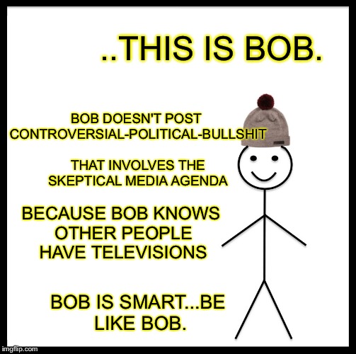This is Bob... | BOB DOESN'T POST CONTROVERSIAL-POLITICAL-BULLSHIT THAT INVOLVES THE SKEPTICAL MEDIA AGENDA; ..THIS IS BOB. BECAUSE BOB KNOWS OTHER PEOPLE HAVE TELEVISIONS; BOB IS SMART...BE LIKE BOB. | image tagged in memes | made w/ Imgflip meme maker