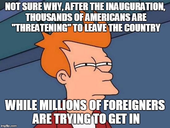 Who is behind this hysteria and why? | NOT SURE WHY, AFTER THE INAUGURATION, THOUSANDS OF AMERICANS ARE "THREATENING" TO LEAVE THE COUNTRY; WHILE MILLIONS OF FOREIGNERS ARE TRYING TO GET IN | image tagged in memes,futurama fry | made w/ Imgflip meme maker
