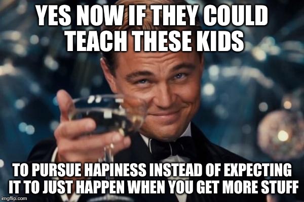 Leonardo Dicaprio Cheers Meme | YES NOW IF THEY COULD TEACH THESE KIDS TO PURSUE HAPINESS INSTEAD OF EXPECTING IT TO JUST HAPPEN WHEN YOU GET MORE STUFF | image tagged in memes,leonardo dicaprio cheers | made w/ Imgflip meme maker