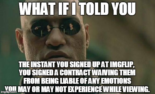 Look it up. | WHAT IF I TOLD YOU; THE INSTANT YOU SIGNED UP AT IMGFLIP, YOU SIGNED A CONTRACT WAIVING THEM FROM BEING LIABLE OF ANY EMOTIONS YOU MAY OR MAY NOT EXPERIENCE WHILE VIEWING. | image tagged in memes,matrix morpheus,true story,so true memes | made w/ Imgflip meme maker