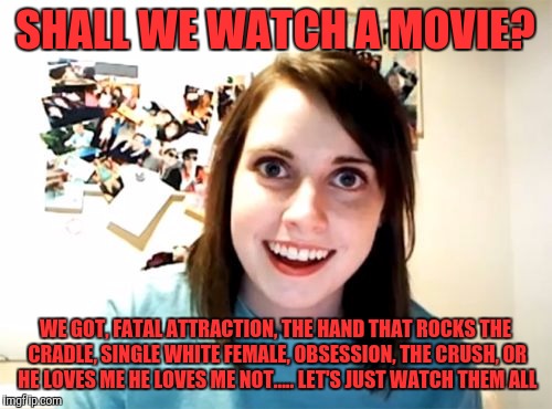 Overly Attached Girlfriend Meme | SHALL WE WATCH A MOVIE? WE GOT, FATAL ATTRACTION, THE HAND THAT ROCKS THE CRADLE, SINGLE WHITE FEMALE, OBSESSION, THE CRUSH, OR HE LOVES ME HE LOVES ME NOT..... LET'S JUST WATCH THEM ALL | image tagged in memes,overly attached girlfriend | made w/ Imgflip meme maker