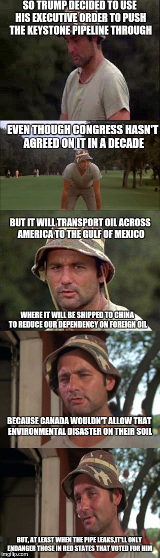 So I guess we got that going fircus, which is kinda nice | SO TRUMP DECIDED TO USE HIS EXECUTIVE ORDER TO PUSH THE KEYSTONE PIPELINE THROUGH; EVEN THOUGH CONGRESS HASN'T AGREED ON IT IN A DECADE; BUT IT WILL TRANSPORT OIL ACROSS AMERICA TO THE GULF OF MEXICO; WHERE IT WILL BE SHIPPED TO CHINA TO REDUCE OUR DEPENDENCY ON FOREIGN OIL; BECAUSE CANADA WOULDN'T ALLOW THAT ENVIRONMENTAL DISASTER ON THEIR SOIL; BUT, AT LEAST WHEN THE PIPE LEAKS,IT'LL ONLY ENDANGER THOSE IN RED STATES THAT VOTED FOR HIM | image tagged in keystone pipeline,politics,crooked donald,red states | made w/ Imgflip meme maker