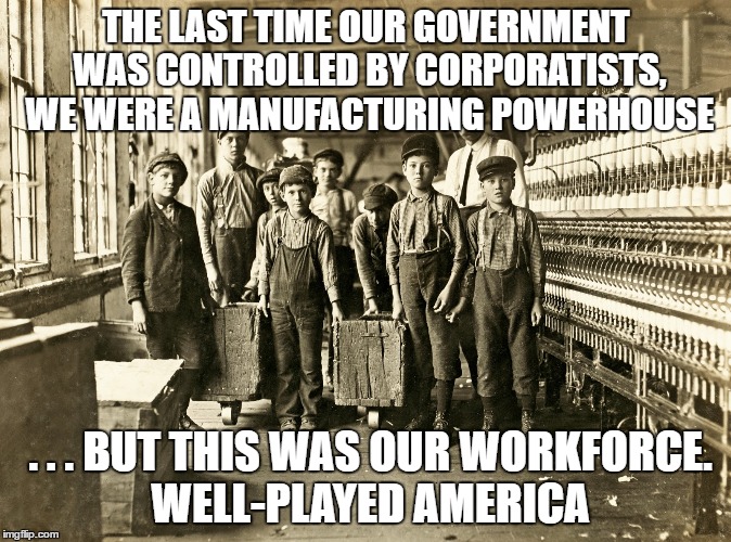 Child Labor | THE LAST TIME OUR GOVERNMENT WAS CONTROLLED BY CORPORATISTS, WE WERE A MANUFACTURING POWERHOUSE; . . . BUT THIS WAS OUR WORKFORCE. WELL-PLAYED AMERICA | image tagged in child labor,politics,american politics | made w/ Imgflip meme maker
