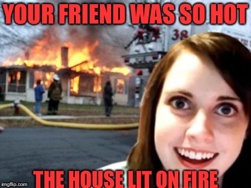 Disaster Overly Attached Girlfriend | YOUR FRIEND WAS SO HOT; THE HOUSE LIT ON FIRE | image tagged in disaster overly attached girlfriend,memes | made w/ Imgflip meme maker