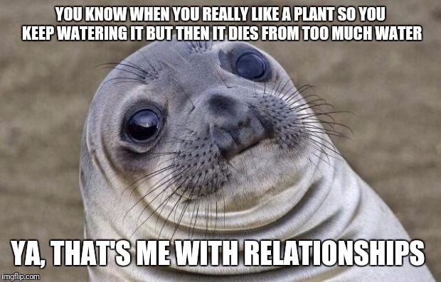 Awkward Moment Sealion | YOU KNOW WHEN YOU REALLY LIKE A PLANT SO YOU KEEP WATERING IT BUT THEN IT DIES FROM TOO MUCH WATER; YA, THAT'S ME WITH RELATIONSHIPS | image tagged in memes,awkward moment sealion | made w/ Imgflip meme maker