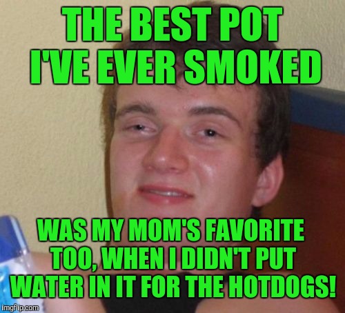 10 Guy Meme | THE BEST POT I'VE EVER SMOKED; WAS MY MOM'S FAVORITE TOO, WHEN I DIDN'T PUT WATER IN IT FOR THE HOTDOGS! | image tagged in memes,10 guy | made w/ Imgflip meme maker