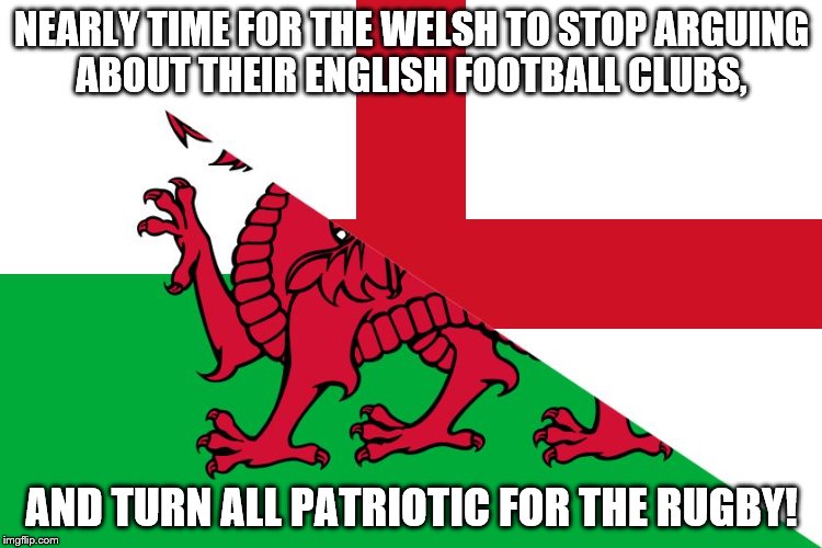 NEARLY TIME FOR THE WELSH TO STOP ARGUING ABOUT THEIR ENGLISH FOOTBALL CLUBS, AND TURN ALL PATRIOTIC FOR THE RUGBY! | image tagged in engwales | made w/ Imgflip meme maker