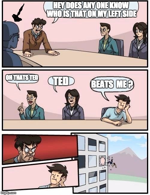 Boardroom Meeting Suggestion | HEY DOES ANY ONE KNOW WHO IS THAT ON MY LEFT SIDE; OH THATS TED; BEATS  ME ? TED | image tagged in memes,boardroom meeting suggestion | made w/ Imgflip meme maker