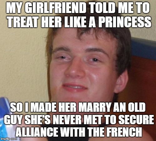 10 Guy | MY GIRLFRIEND TOLD ME TO TREAT HER LIKE A PRINCESS; SO I MADE HER MARRY AN OLD GUY SHE'S NEVER MET TO SECURE ALLIANCE WITH THE FRENCH | image tagged in memes,10 guy | made w/ Imgflip meme maker