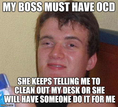10 Guy Meme | MY BOSS MUST HAVE OCD; SHE KEEPS TELLING ME TO CLEAN OUT MY DESK OR SHE WILL HAVE SOMEONE DO IT FOR ME | image tagged in memes,10 guy | made w/ Imgflip meme maker