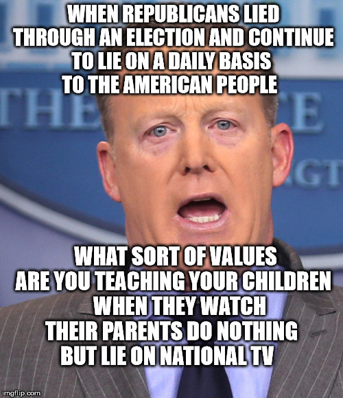 Sean Spicer Memes | WHEN REPUBLICANS LIED THROUGH AN ELECTION AND CONTINUE TO LIE ON A DAILY BASIS    TO THE AMERICAN PEOPLE; WHAT SORT OF VALUES ARE YOU TEACHING YOUR CHILDREN    WHEN THEY WATCH THEIR PARENTS DO NOTHING  BUT LIE ON NATIONAL TV | image tagged in sean spicer memes | made w/ Imgflip meme maker