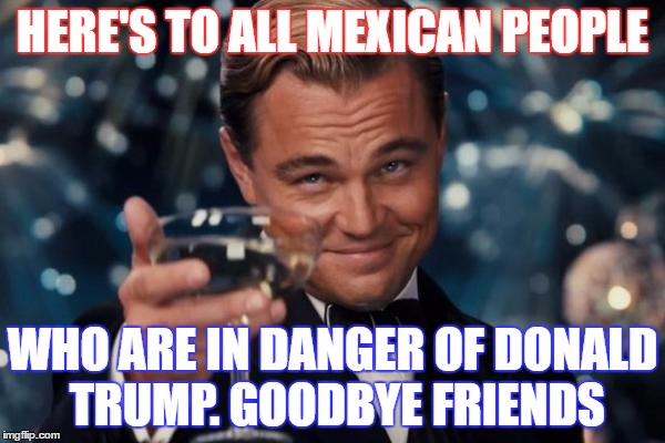 One word: Trump | HERE'S TO ALL MEXICAN PEOPLE; WHO ARE IN DANGER OF DONALD TRUMP. GOODBYE FRIENDS | image tagged in memes,leonardo dicaprio cheers | made w/ Imgflip meme maker