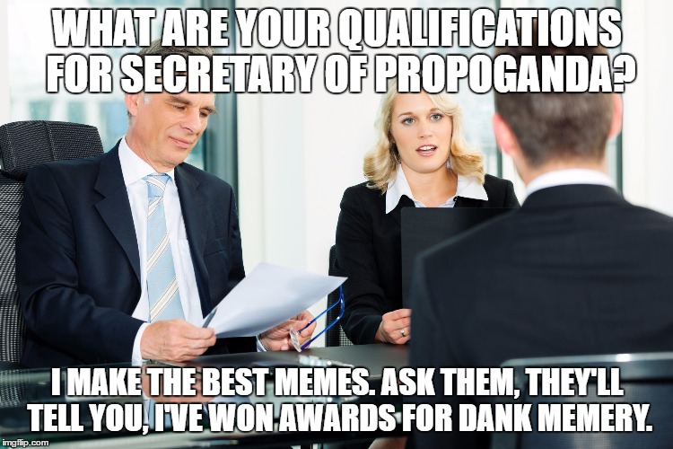 job interview | WHAT ARE YOUR QUALIFICATIONS FOR SECRETARY OF PROPOGANDA? I MAKE THE BEST MEMES. ASK THEM, THEY'LL TELL YOU, I'VE WON AWARDS FOR DANK MEMERY. | image tagged in job interview | made w/ Imgflip meme maker