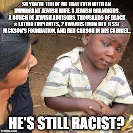 TRUMPAFRICA | SO YOU'RE TELLIN' ME THAT EVEN WITH AN IMMIGRANT JEWISH WIFE, 3 JEWISH GRANDKIDS, A BUNCH OF JEWISH ADVISORS, THOUSANDS OF BLACK & LATINO EMPLOYEES, 2 AWARDS FROM REV JESSE JACKSON'S FOUNDATION, AND BEN CARSON IN HIS CABINET... HE'S STILL RACIST? | image tagged in memes,third world skeptical kid,donald trump,maga | made w/ Imgflip meme maker