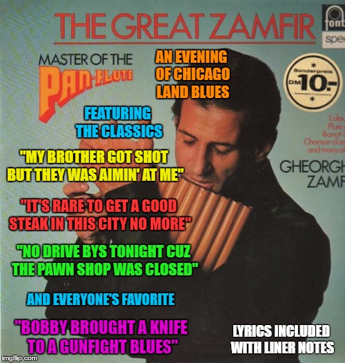 Bad Album Art Week Zamfir (A KenJ and Shabbyrose2 Event) | AN EVENING OF CHICAGO LAND BLUES; FEATURING THE CLASSICS; "MY BROTHER GOT SHOT BUT THEY WAS AIMIN' AT ME"; "IT'S RARE TO GET A GOOD STEAK IN THIS CITY NO MORE"; "NO DRIVE BYS TONIGHT CUZ THE PAWN SHOP WAS CLOSED"; AND EVERYONE'S FAVORITE; "BOBBY BROUGHT A KNIFE TO A GUNFIGHT BLUES"; LYRICS INCLUDED WITH LINER NOTES | image tagged in memes,bad album art week,a kenj shabbyrose2 event,pan flute,chicago,blues | made w/ Imgflip meme maker