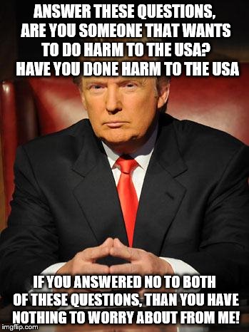 Serious Trump | ANSWER THESE QUESTIONS, ARE YOU SOMEONE THAT WANTS TO DO HARM TO THE USA?  HAVE YOU DONE HARM TO THE USA; IF YOU ANSWERED NO TO BOTH OF THESE QUESTIONS, THAN YOU HAVE NOTHING TO WORRY ABOUT FROM ME! | image tagged in serious trump | made w/ Imgflip meme maker