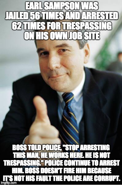 Good Guy Boss | EARL SAMPSON WAS JAILED 56 TIMES AND ARRESTED 62 TIMES FOR TRESPASSING ON HIS OWN JOB SITE; BOSS TOLD POLICE, "STOP ARRESTING THIS MAN, HE WORKS HERE. HE IS NOT TRESPASSING." POLICE CONTINUE TO ARREST HIM. BOSS DOESN'T FIRE HIM BECAUSE IT'S NOT HIS FAULT THE POLICE ARE CORRUPT. | image tagged in good guy boss | made w/ Imgflip meme maker