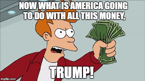 we don't want prosperity! | NOW WHAT IS AMERICA GOING TO DO WITH ALL THIS MONEY, TRUMP! | image tagged in memes,shut up and take my money fry | made w/ Imgflip meme maker