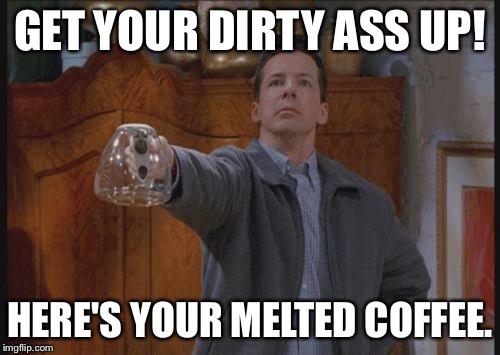 Why isn't there any coffee Guy | GET YOUR DIRTY ASS UP! HERE'S YOUR MELTED COFFEE. | image tagged in why isn't there any coffee guy | made w/ Imgflip meme maker