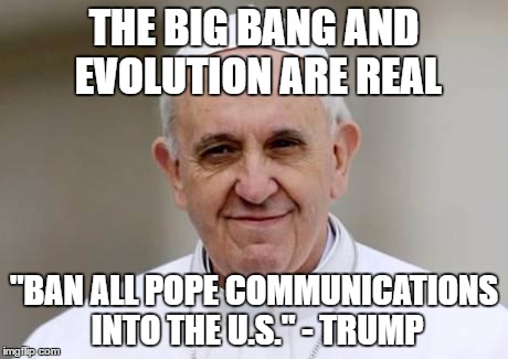 Pope Francis | THE BIG BANG AND EVOLUTION ARE REAL; "BAN ALL POPE COMMUNICATIONS INTO THE U.S." - TRUMP | image tagged in pope francis | made w/ Imgflip meme maker