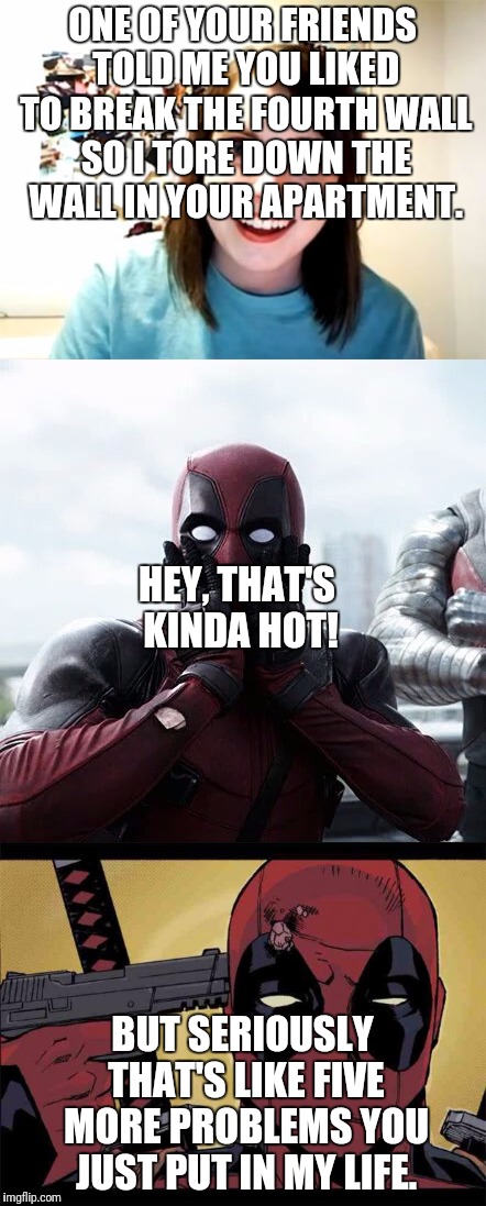 Deadpool's Girlfriend Doesn't Get it. | ONE OF YOUR FRIENDS TOLD ME YOU LIKED TO BREAK THE FOURTH WALL SO I TORE DOWN THE WALL IN YOUR APARTMENT. HEY, THAT'S KINDA HOT! BUT SERIOUSLY THAT'S LIKE FIVE MORE PROBLEMS YOU JUST PUT IN MY LIFE. | image tagged in deadpool,overly attached girlfriend | made w/ Imgflip meme maker