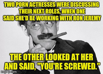 TWO PORN ACTRESSES WERE DISCUSSING THEIR NEXT ROLES, WHEN ONE SAID SHE'D BE WORKING WITH RON JEREMY THE OTHER LOOKED AT HER AND SAID, "YOU'R | made w/ Imgflip meme maker