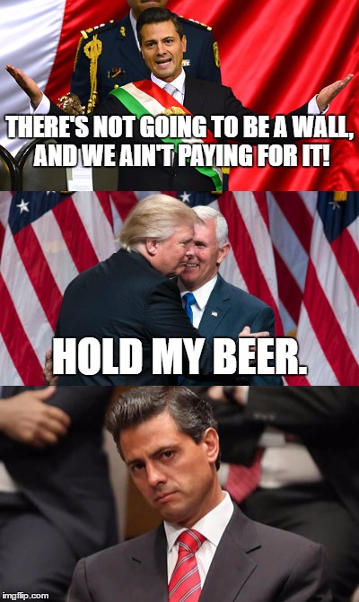 The wall is coming | THERE'S NOT GOING TO BE A WALL, AND WE AIN'T PAYING FOR IT! HOLD MY BEER. | image tagged in the wall,mexican,donald trump,build a wall | made w/ Imgflip meme maker